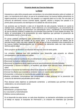 3
Proyecto desde las Ciencias Naturales
La Salud
Llevaremos a cabo dicho proyecto para concientizar a la comunidad educativa sobre el cuidado, el
valor y la importancia de la salud, ya que en la sociedad actual, los buenos hábitos alimenticios, la
higiene personal y el ejercicio físico, han pasado a un segundo plano en la vida. Por otro lado, el
consumo de elementos nocivos (comida rápida, cigarrillo, alcohol y drogas) han pasado a un
primer plano provocando una desmejora en la calidad de vida de los seres.
Las acciones que se llevarán a cabo en el desarrollo de este proyecto, teniendo en cuenta la
realidad local y cotidiana del alumno, harán referencia a la concientización y al conocimiento de
los alimentos adecuados que favorecen una alimentación sana y equilibrada. El reconocimiento
de que la práctica continúa y modera de una actividad física permite un buen estado de salud. Por
último, el conocimiento y la incorporación de actos higiénicos que permitan la prevención de
enfermedades dentro y fuera del aula.
En pocas palabras planteamos esta problemática para incentivar a los alumnos a tengan en
cuenta la importancia del cuidado de su propia salud y la incorporación de hábitos que le
permitan llevar a cabo una mejor calidad de vida, ya que la misma sociedad incita al abandono de
los buenos hábitos reemplazándolos por el consumo de elementos cada vez más nocivos o
dañinos para la salud.
Dicho proyecto se abordará con alumnos del segundo ciclo de sexto grado.
Los primeros objetivos que nos planteamos para desarrollar este proyecto se refieren
principalmente a que los alumnos puedan:
Concientiza sobre la importancia de una alimentación sana y equilibrada
Reconocer los buenos hábitos alimenticios
Reconocer la importancia de la higiene personal para la prevención de enfermedades
Comprender y razonar la relación y el equilibrio que existe entre ejercicio físico, alimentación y
salud.
Conocer e incorporar las tradiciones alimenticias propias de nuestra cultura
Conocer los efectos que ocasiona un producto nocivo en nuestra salud (adicciones)
Comprender y comunicar la importancia del cuidado de la salud.
Realizar actividades comunicativas que comprometan a otras personas en la prevención del
consumo de elementos perjudiciales para la salud.
Para alcanzar estos objetivos se plantearán contenidos y actividades que permitan el trabajo
colaborativo y la comunicación como:
Salud y enfermedad
Alimentación y el ejercicio físico
La vacunación y Automedicación
Hábitos nocivos (adicciones)
En el desarrollo de estos temas, en cada área disciplinar, se plantearán actividades que permitan
el trabajo en equipo, la búsqueda de información y la creación de materiales que permitan
 
