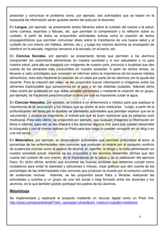 4
presentar y comunicar el problema como, por ejemplo: (las actividades que se basan en la
búsqueda de información serán guiadas dentro del aula por el docente)
En Lengua, por ejemplo: se presentarán textos literarios sobre el cuidado del cuerpo o la salud,
como cuentos, leyendas y fábulas, etc. que permitan la comprensión y la reflexión sobre su
cuidado. A partir de éstos se propondrán actividades áulicas como la creación de textos
propagandísticos que permitan comunicar ideas sobre la importancia de una buena salud y el
cuidado de uno mismo (en folletos, afiches, etc.), y luego los mismos alumnos se encargarán de
distribuir en la escuela, negocios cercanos a la escuela, en el barrio, etc.
En Ciencias Sociales, por ejemplo: se presentarán temas que permitan a los alumnos
comprender las costumbres alimenticias en nuestra sociedad y si son saludables o no para
nuestra salud, para ello se trabajará con imágenes de nuestro país, provincia o localidad que den
cuenta de los alimentos más consumidos en nuestra sociedad. A partir de dichos temas, se
llevaran a cabo actividades que consistan en informar sobre la importancia de los buenos hábitos
alimenticios, todo esto mediante la creación de un video por parte de los alumnos con la ayuda del
docente. Para la creación del video, se les propondrá buscar información e imágenes sobre los
alimentos tradicionales que consumimos en el país o en las distintas ciudades. Además dicho
video podrá ser publicado en sus redes sociales personales o mediante la creación de un grupo,
por ejemplo, de Facebook para comunicar a otros por qué es importante cuidar el agua.
En Ciencias Naturales, por ejemplo, se invitará a un enfermero/a o médico para que explique la
importancia de la vacunación y los riesgos que se corren al auto medicarse. Luego, a partir de la
profundización del tema por la docente se plantearán actividades que permitan explicar que es la
vacunación, y porque es importante, e incluso por qué es buen reconocer que es peligroso auto
medicarse. Para esto último, se propondrá por ejemplo, que busquen imágenes e información en
libros e internet, para ello se les ofrecerá a los alumnos algunos link, para que puedan desarrollar
la búsqueda y con la misma realicen un Prezi para que luego lo puedan compartir en un blog o en
una red social.
En Matemática, por ejemplo: se desarrollarán actividades que permitan profundizar el tema: el
porcentaje de las enfermedades más comunes que producen la muerte por el consumo continúo
de sustancias nocivas como el exceso de alcohol, el cigarrillo, la droga y la mala alimentación en
nuestra sociedad actual. Además se les propondrá a los alumnos desarrollar afiches que den
cuenta del cuidado de uno mismo, de la importancia de la salud y de la realización del ejercicio
físico. En dicho afiche, tendrán que enumerar las buenas acciones que debemos cumplir como
ciudadanos para evitar la obesidad y adicciones e incluso, crear gráficos que den cuenta de los
porcentajes de las enfermedades más comunes que producen la muerte por el consumo continúo
de sustancias nocivas. Además, se les propondrá sacar fotos o filmarse realizando las
actividades y subirlas a un grupo de una red social o blog formado entre los docentes y los
alumnos, en la que también podrán participar los padres de los alumnos.
Metodología
Se implementará y explicará el proyecto mediante un recurso digital como un Prezi link:
http://prezi.com/pbzpxbrbrjo6/?utm_campaign=share&utm_medium=copy&rc=ex0share
 