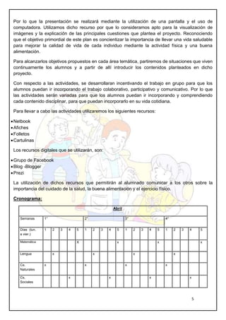 5
Por lo que la presentación se realizará mediante la utilización de una pantalla y el uso de
computadora. Utilizamos dicho recurso por que lo consideramos apto para la visualización de
imágenes y la explicación de las principales cuestiones que plantea el proyecto. Reconociendo
que el objetivo primordial de este plan es concientizar la importancia de llevar una vida saludable
para mejorar la calidad de vida de cada individuo mediante la actividad física y una buena
alimentación.
Para alcanzarlos objetivos propuestos en cada área temática, partiremos de situaciones que viven
continuamente los alumnos y a partir de allí introducir los contenidos planteados en dicho
proyecto.
Con respecto a las actividades, se desarrollaran incentivando el trabajo en grupo para que los
alumnos puedan ir incorporando el trabajo colaborativo, participativo y comunicativo. Por lo que
las actividades serán variadas para que los alumnos puedan ir incorporando y comprendiendo
cada contenido disciplinar, para que puedan incorporarlo en su vida cotidiana.
Para llevar a cabo las actividades utilizaremos los siguientes recursos:
Netbook
Afiches
Folletos
Cartulinas
Los recursos digitales que se utilizarán, son:
Grupo de Facebook
Blog -Blogger
Prezi
La utilización de dichos recursos que permitirán al alumnado comunicar a los otros sobre la
importancia del cuidado de la salud, la buena alimentación y el ejercicio físico.
Cronograma:
Abril
Semanas 1° 2° 3° 4°
Días (lun.
a vier.)
1 2 3 4 5 1 2 3 4 5 1 2 3 4 5 1 2 3 4 5
Matemática X x x x
Lengua x x x x
Cs.
Naturales
x x x x
Cs.
Sociales
x x x x
 