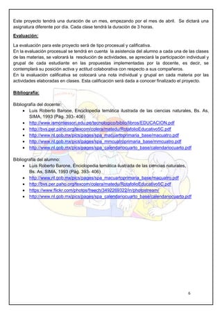 6
Este proyecto tendrá una duración de un mes, empezando por el mes de abril. Se dictará una
asignatura diferente por día. Cada clase tendrá la duración de 3 horas.
Evaluación:
La evaluación para este proyecto será de tipo procesual y calificativa.
En la evaluación procesual se tendrá en cuenta la asistencia del alumno a cada una de las clases
de las materias, se valorará la resolución de actividades, se apreciará la participación individual y
grupal de cada estudiante en las propuestas implementadas por la docente, es decir, se
contemplará su posición activa y actitud colaborativa con respecto a sus compañeros.
En la evaluación calificativa se colocará una nota individual y grupal en cada materia por las
actividades elaboradas en clases. Esta calificación será dada a conocer finalizado el proyecto.
Bibliografía:
Bibliografía del docente:
 Luis Roberto Barone, Enciclopedia temática ilustrada de las ciencias naturales, Bs. As,
SIMA, 1993 (Pág. 393- 406)
 http://www.ismontessori.edu.pe/tecnologico/biblio/libros/EDUCACION.pdf
 http://bvs.per.paho.org/texcom/colera/matedu/RotafolioEducativo5C.pdf
 http://www.nl.gob.mx/pics/pages/spa_macuartoprimaria_base/macuatro.pdf
 http://www.nl.gob.mx/pics/pages/spa_mmcuatroprimaria_base/mmcuatro.pdf
 http://www.nl.gob.mx/pics/pages/spa_calendariocuarto_base/calendariocuarto.pdf
Bibliografía del alumno:
 Luis Roberto Barone, Enciclopedia temática ilustrada de las ciencias naturales,
Bs. As, SIMA, 1993 (Pág. 393- 406)
 http://www.nl.gob.mx/pics/pages/spa_macuartoprimaria_base/macuatro.pdf
 http://bvs.per.paho.org/texcom/colera/matedu/RotafolioEducativo5C.pdf
 https://www.flickr.com/photos/freech/3492269322/in/photostream/
 http://www.nl.gob.mx/pics/pages/spa_calendariocuarto_base/calendariocuarto.pdf
 