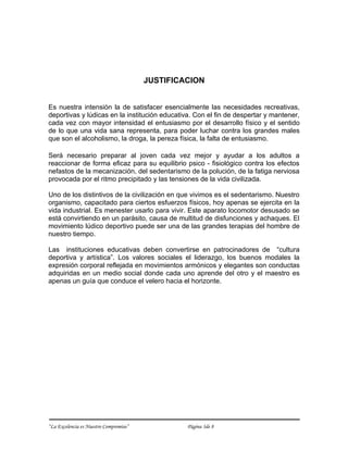 JUSTIFICACION


Es nuestra intensión la de satisfacer esencialmente las necesidades recreativas,
deportivas y lúdicas en la institución educativa. Con el fin de despertar y mantener,
cada vez con mayor intensidad el entusiasmo por el desarrollo físico y el sentido
de lo que una vida sana representa, para poder luchar contra los grandes males
que son el alcoholismo, la droga, la pereza física, la falta de entusiasmo.

Será necesario preparar al joven cada vez mejor y ayudar a los adultos a
reaccionar de forma eficaz para su equilibrio psico - fisiológico contra los efectos
nefastos de la mecanización, del sedentarismo de la polución, de la fatiga nerviosa
provocada por el ritmo precipitado y las tensiones de la vida civilizada.

Uno de los distintivos de la civilización en que vivimos es el sedentarismo. Nuestro
organismo, capacitado para ciertos esfuerzos físicos, hoy apenas se ejercita en la
vida industrial. Es menester usarlo para vivir. Este aparato locomotor desusado se
está convirtiendo en un parásito, causa de multitud de disfunciones y achaques. El
movimiento lúdico deportivo puede ser una de las grandes terapias del hombre de
nuestro tiempo.

Las instituciones educativas deben convertirse en patrocinadores de “cultura
deportiva y artística”. Los valores sociales el liderazgo, los buenos modales la
expresión corporal reflejada en movimientos armónicos y elegantes son conductas
adquiridas en un medio social donde cada uno aprende del otro y el maestro es
apenas un guía que conduce el velero hacia el horizonte.




“La Excelencia es Nuestro Compromiso”            Página 3de 8
 