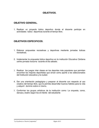 OBJETIVOS.



OBJETIVO GENERAL.

1. Realizar un proyecto lúdico deportivo donde el discente participe en
   actividades lúdico deportivas durante el tiempo libre.




OBJETIVOS ESPECIFICOS.


1. Elaborar propuestas recreativas y deportivas mediante jornadas lúdicas
   recreativas.


2. Implementar la propuesta lúdica deportiva en la institución Educativa Cárdena
   centro jornada nocturna durante el día sábado.



3. Realizar los juegos inter clases en los deportes más populares que permitan
   encontrar los mejores deportistas que sirvan como aporte a los seleccionados
   del Institución educativa y la ciudad.


4. Dar una orientación pedagógica y preparar al discente con respecto al uso
   creativo del tiempo libre, que le permita desarrollar buenos hábitos para la vida
   y adquirir dominio sobre sí mismo.

5. Conformar los grupos artísticos de la institución como: La orquesta, coros,
   danzas y teatro según los el interés del estudiante




“La Excelencia es Nuestro Compromiso”          Página 3de 8
 