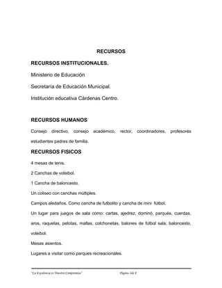 RECURSOS

RECURSOS INSTITUCIONALES.

Ministerio de Educación

Secretaría de Educación Municipal.

Institución educativa Cárdenas Centro.



RECURSOS HUMANOS

Consejo       directivo,      consejo   académico,   rector,        coordinadores,   profesores

estudiantes padres de familia.

RECURSOS FISICOS

4 mesas de tenis.

2 Canchas de voleibol.

1 Cancha de baloncesto.

Un coliseo con canchas múltiples.

Campos aledaños. Como cancha de futbolito y cancha de mini fútbol.

Un lugar para juegos de sala como: cartas, ajedrez, dominó, parqués, cuerdas,

aros, raquetas, pelotas, mallas, colchonetas, balones de fútbol sala, baloncesto,

voleibol.

Mesas asientos.

Lugares a visitar como parques recreacionales.



“La Excelencia es Nuestro Compromiso”                Página 3de 8
 