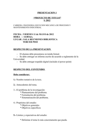 PRESENTACION 1

                       “PROYECTO DE TITULO”
                              I- 2012

CARRERA: INGENIERIA EJECUCION MECANICA DE PROCESOS Y
MANTENIMIENTO INDUSTRIAL


FECHA : VIERNES 11 de MAYO de 2012
HORA : 14:00 hrs.
LUGAR : SALA REUNIONES BIBLIOTECA
        TERCER PISO


RESPECTO DE LA PRESENTACION

   - El alumno debe presentarse en tenida formal.
   - Se debe entregar un informe escrito de acuerdo a reglamento de la
Universidad.
   - Se debe entregar respaldo digital (incluido el power point)


RESPECTO DEL CONTENIDO

Debe considerar:

1.- Nombre tentativo de la tesis.

2.- Antecedentes del tema.

3.- El problema de la investigación:
        * Planteamiento del problema.
        * Formulación del problema.
        * Sistematización del problema.

4.- Propósitos del estudio:
        * Objetivos generales
        * Objetivos específicos


5.- Límites y expectativas del estudio:

       * Delimitar el tema lo más concretamente que pueda.
 