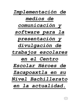 1
Implementación de
medios de
comunicación y
software para la
presentación y
divulgación de
trabajos escolares
en el Centro
Escolar Héroes de
Zacapoaxtla en su
Nivel Bachillerato
en la actualidad.
 