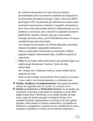 10
de visitantes interesados en lo que ofrecen), primero,
posicionándolo entre los primeros resultados de búsqueda de
los principales buscadores (Google, Yahoo, Altavista, MSN)
para llegar al 85% de personas que utilizan esos recursos para
encontrar lo que buscan en internet; y segundo, colocando en
otros sitios web (relacionados directa o indirectamente con sus
productos o servicios), uno o más de los siguientes elementos
publicitarios: banners, botones, pop-ups y pop-unders,
mensajes de texto y otros, con la finalidad de atraer a la mayor
cantidad de personas interesadas.
Las ventajas de este medio son: Selectividad alta; costo bajo;
impacto inmediato; capacidades interactivas.
Entre sus principales limitaciones se encuentran: Público
pequeño; impacto relativamente bajo; el público controla la
exposición.
Cine: Es un medio audiovisual masivo que permite llegar a un
amplio grupo de personas “cautivas” pero con baja
selectividad.
Sus ventajas son: Audiencia cautiva y mayor nitidez de los
anuncios de color.
Entre sus desventajas se encuentran: Poco selectivo en cuanto
a sexo, edad y nivel socioeconómico, y es bastante caro.
Medios Auxiliares o Complementarios: Este grupo de medios
incluye los siguiente tipos de medios de comunicación:
Medios en Exteriores o Publicidad Exterior: Es un medio, por
lo general, visual que se encuentra en exteriores o al aire libre.
Según Lamb, Hair y McDaniel, es un medio flexible, de bajo
costo, capaz de asumir una gran variedad de formas. Los
ejemplos incluyen: espectaculares, escritura en el cielo, globos
gigantes, mini carteles en centros comerciales y en paradas de
autobuses y aeropuertos, y anuncios en los costados de los autos,
camiones y autobuses, e incluso en los enormes depósitos o
 