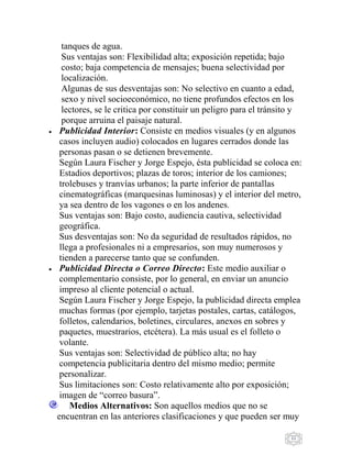 11
tanques de agua.
Sus ventajas son: Flexibilidad alta; exposición repetida; bajo
costo; baja competencia de mensajes; buena selectividad por
localización.
Algunas de sus desventajas son: No selectivo en cuanto a edad,
sexo y nivel socioeconómico, no tiene profundos efectos en los
lectores, se le critica por constituir un peligro para el tránsito y
porque arruina el paisaje natural.
Publicidad Interior: Consiste en medios visuales (y en algunos
casos incluyen audio) colocados en lugares cerrados donde las
personas pasan o se detienen brevemente.
Según Laura Fischer y Jorge Espejo, ésta publicidad se coloca en:
Estadios deportivos; plazas de toros; interior de los camiones;
trolebuses y tranvías urbanos; la parte inferior de pantallas
cinematográficas (marquesinas luminosas) y el interior del metro,
ya sea dentro de los vagones o en los andenes.
Sus ventajas son: Bajo costo, audiencia cautiva, selectividad
geográfica.
Sus desventajas son: No da seguridad de resultados rápidos, no
llega a profesionales ni a empresarios, son muy numerosos y
tienden a parecerse tanto que se confunden.
Publicidad Directa o Correo Directo: Este medio auxiliar o
complementario consiste, por lo general, en enviar un anuncio
impreso al cliente potencial o actual.
Según Laura Fischer y Jorge Espejo, la publicidad directa emplea
muchas formas (por ejemplo, tarjetas postales, cartas, catálogos,
folletos, calendarios, boletines, circulares, anexos en sobres y
paquetes, muestrarios, etcétera). La más usual es el folleto o
volante.
Sus ventajas son: Selectividad de público alta; no hay
competencia publicitaria dentro del mismo medio; permite
personalizar.
Sus limitaciones son: Costo relativamente alto por exposición;
imagen de “correo basura”.
Medios Alternativos: Son aquellos medios que no se
encuentran en las anteriores clasificaciones y que pueden ser muy
 