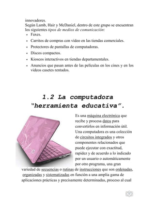 12
innovadores.
Según Lamb, Hair y McDaniel, dentro de este grupo se encuentran
los siguientes tipos de medios de comunicación:
 Faxes.
 Carritos de compras con vídeo en las tiendas comerciales.
 Protectores de pantallas de computadoras.
 Discos compactos.
 Kioscos interactivos en tiendas departamentales.
 Anuncios que pasan antes de las películas en los cines y en los
videos casetes rentados.
1.2 La computadora
“herramienta educativa”.
Es una máquina electrónica que
recibe y procesa datos para
convertirlos en información útil.
Una computadora es una colección
de circuitos integrados y otros
componentes relacionados que
puede ejecutar con exactitud,
rapidez y de acuerdo a lo indicado
por un usuario o automáticamente
por otro programa, una gran
variedad de secuencias o rutinas de instrucciones que son ordenadas,
organizadas y sistematizadas en función a una amplia gama de
aplicaciones prácticas y precisamente determinadas, proceso al cual
 