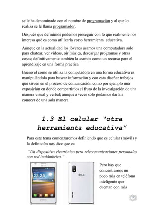 13
se le ha denominado con el nombre de programación y al que lo
realiza se le llama programador.
Después que definimos podemos proseguir con lo que realmente nos
interesa qué es como utilizarla como herramienta educativa.
Aunque en la actualidad los jóvenes usamos una computadora solo
para chatear, ver videos, oír música, descargar programas y otras
cosas; definitivamente también la usamos como un recurso para el
aprendizaje en una forma práctica.
Bueno el como se utiliza la computadora en una forma educativa es
manipulándola para buscar información y con esta diseñar trabajos
que sirven en el proceso de comunicación como por ejemplo una
exposición en donde compartimos el fruto de la investigación de una
manera visual y verbal; aunque a veces solo podamos darla a
conocer de una sola manera.
1.3 El celular “otra
herramienta educativa”
Para este tema comenzaremos definiendo que es celular (móvil) y
la definición nos dice que es:
“Un dispositivo electrónico para telecomunicaciones personales
con red inalámbrica.”
Pero hay que
concentrarnos un
poco más en teléfono
inteligente que
cuentan con más
 