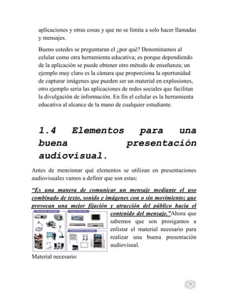 14
aplicaciones y otras cosas y que no se limita a solo hacer llamadas
y mensajes.
Bueno ustedes se preguntaran el ¿por qué? Denominamos al
celular como otra herramienta educativa; es porque dependiendo
de la aplicación se puede obtener otro método de enseñanza; un
ejemplo muy claro es la cámara que proporciona la oportunidad
de capturar imágenes que pueden ser un material en explosiones,
otro ejemplo seria las aplicaciones de redes sociales que facilitan
la divulgación de información. En fin el celular es la herramienta
educativa al alcance de la mano de cualquier estudiante.
1.4 Elementos para una
buena presentación
audiovisual.
Antes de mencionar qué elementos se utilizan en presentaciones
audiovisuales vamos a definir que son estas:
“Es una manera de comunicar un mensaje mediante el uso
combinado de texto, sonido e imágenes con o sin movimiento; que
provocan una mejor fijación y atracción del público hacia el
contenido del mensaje.”Ahora que
sabemos que son prosigamos a
enlistar el material necesario para
realizar una buena presentación
audiovisual.
Material necesario:
 