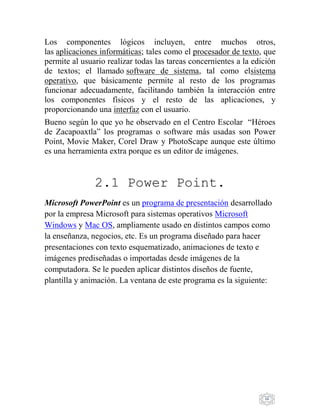 16
Los componentes lógicos incluyen, entre muchos otros,
las aplicaciones informáticas; tales como el procesador de texto, que
permite al usuario realizar todas las tareas concernientes a la edición
de textos; el llamado software de sistema, tal como elsistema
operativo, que básicamente permite al resto de los programas
funcionar adecuadamente, facilitando también la interacción entre
los componentes físicos y el resto de las aplicaciones, y
proporcionando una interfaz con el usuario.
Bueno según lo que yo he observado en el Centro Escolar “Héroes
de Zacapoaxtla” los programas o software más usadas son Power
Point, Movie Maker, Corel Draw y PhotoScape aunque este último
es una herramienta extra porque es un editor de imágenes.
2.1 Power Point.
Microsoft PowerPoint es un programa de presentación desarrollado
por la empresa Microsoft para sistemas operativos Microsoft
Windows y Mac OS, ampliamente usado en distintos campos como
la enseñanza, negocios, etc. Es un programa diseñado para hacer
presentaciones con texto esquematizado, animaciones de texto e
imágenes prediseñadas o importadas desde imágenes de la
computadora. Se le pueden aplicar distintos diseños de fuente,
plantilla y animación. La ventana de este programa es la siguiente:
 