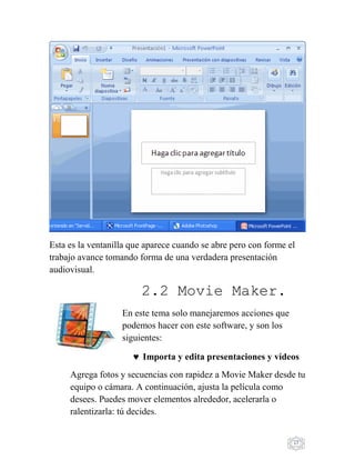 17
Esta es la ventanilla que aparece cuando se abre pero con forme el
trabajo avance tomando forma de una verdadera presentación
audiovisual.
2.2 Movie Maker.
En este tema solo manejaremos acciones que
podemos hacer con este software, y son los
siguientes:
Importa y edita presentaciones y vídeos
Agrega fotos y secuencias con rapidez a Movie Maker desde tu
equipo o cámara. A continuación, ajusta la película como
desees. Puedes mover elementos alrededor, acelerarla o
ralentizarla: tú decides.
 