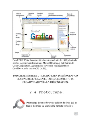 19
Corel DRAW fue lanzado oficialmente en el año de 1989, diseñado
por los ingenieros informáticos Michel Bouillon y Pat Beirne de
Corel Corporation. Actualmente la versión más reciente de
CorelDraw es la versión X6 (V.16).
PRINCIPALMENTE ES UTILIZADO PARA DISEÑO GRAFICO
EL CUAL BENEFICIA EN EL ENREQUECIMIENTO DE
CREATIVIDAD PARA LA PRESENTACIÓN.
2.4 PhotoScape.
Photoscape es un software de edición de fotos que es
fácil y divertido de usar que te permite corregir y
 