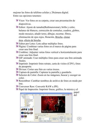 20
mejorar las fotos de teléfono celular y 20cámara digital.
Entre sus opciones tenemos:
Visor: Ver fotos en su carpeta, crear una presentación de
diapositivas.
Editor: Ajuste de tamaño(Redimensionar), brillo y color,
balance de blancos, corrección de contraluz, cuadros, globos,
modo mosaico, añadir texto, dibujar, recortar, filtros,
eliminación de ojos rojos, floración, Brocha, clonar
área, efecto de brocha.
Editor por Lotes: Lote editar múltiples fotos.
Página: Combinar varias fotos en el marco de página para
crear una foto final.
Combine: Adjuntar varias fotos vertical u horizontalmente para
crear una foto final.
GIF animado: Usar múltiples fotos para crear una foto animada
finales.
Imprimir: Imprimir fotos retrato, carta de visites (CDV), fotos
de pasaporte.
Divisor: Cortar una foto en varios trozos.
Captura de pantalla: Capturar tu pantalla y guardarlo.
Selector de Color: Zoom en las imágenes, buscar y escoger un
color.
Renombrar: Cambiar nombres de archivo de fotos en modo por
lote.
Conversor Raw: Convertir RAW a JPG.
Papel de Impresión: Imprimir líneas, gráfico, la música y el
papel
del
 