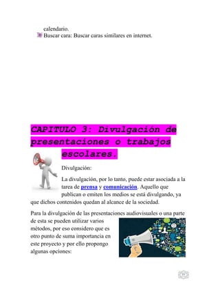 21
calendario.
Buscar cara: Buscar caras similares en internet.
CAPITULO 3: Divulgación de
presentaciones o trabajos
escolares.
Divulgación:
La divulgación, por lo tanto, puede estar asociada a la
tarea de prensa y comunicación. Aquello que
publican o emiten los medios se está divulgando, ya
que dichos contenidos quedan al alcance de la sociedad.
Para la divulgación de las presentaciones audiovisuales o una parte
de esta se pueden utilizar varios
métodos, por eso considero que es
otro punto de suma importancia en
este proyecto y por ello propongo
algunas opciones:
 