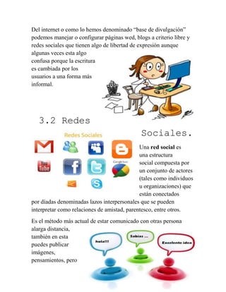 23
Del internet o como lo hemos denominado “base de divulgación”
podemos manejar o configurar páginas wed, blogs a criterio libre y
redes sociales que tienen algo de libertad de expresión aunque
algunas veces esta algo
confusa porque la escritura
es cambiada por los
usuarios a una forma más
informal.
3.2 Redes
Sociales.
Una red social es
una estructura
social compuesta por
un conjunto de actores
(tales como individuos
u organizaciones) que
están conectados
por díadas denominadas lazos interpersonales que se pueden
interpretar como relaciones de amistad, parentesco, entre otros.
Es el método más actual de estar comunicado con otras persona
alarga distancia,
también en esta
puedes publicar
imágenes,
pensamientos, pero
 