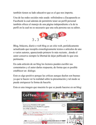 24
también tienen su lado educativo que es el que nos importa.
Una de las redes sociales más usada refiriéndose a Zacapoaxtla es
Facebook la cual además de permitirte tener un perfil personal
también ofrece el manejo de una página independiente a la de tu
perfil en la cual no es necesario que una sola persona sea su editor.
3.3 .
Blog, bitácora, diario o web blog es un sitio web, periódicamente
actualizado que recopila cronológicamente textos o artículos de uno
o varios autores, apareciendo primero lo más reciente , donde el
autor conserva siempre la libertad de dejar publicado lo que crea
pertinente.
En cada artículo de un blog los lectores pueden escribir sus
comentarios y el autor darles respuesta, de forma que es posible
establecer un dialogo.
Esto es algo positivo porque las críticas aunque duelen son buenas
ya que te hacen ver la realidad sobre tu presentación y tal modo se
puede enriquecer la forma de hacerlo.
Esta es una imagen que muestra lo que se puede hacerse en un blog:
 