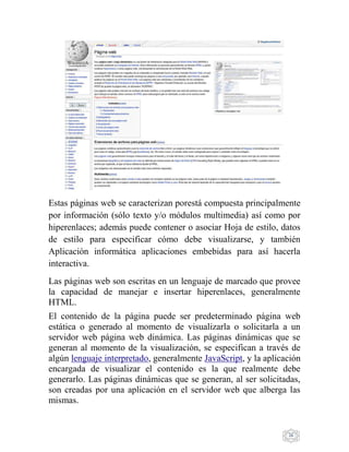 26
Estas páginas web se caracterizan porestá compuesta principalmente
por información (sólo texto y/o módulos multimedia) así como por
hiperenlaces; además puede contener o asociar Hoja de estilo, datos
de estilo para especificar cómo debe visualizarse, y también
Aplicación informática aplicaciones embebidas para así hacerla
interactiva.
Las páginas web son escritas en un lenguaje de marcado que provee
la capacidad de manejar e insertar hiperenlaces, generalmente
HTML.
El contenido de la página puede ser predeterminado página web
estática o generado al momento de visualizarla o solicitarla a un
servidor web página web dinámica. Las páginas dinámicas que se
generan al momento de la visualización, se especifican a través de
algún lenguaje interpretado, generalmente JavaScript, y la aplicación
encargada de visualizar el contenido es la que realmente debe
generarlo. Las páginas dinámicas que se generan, al ser solicitadas,
son creadas por una aplicación en el servidor web que alberga las
mismas.
 