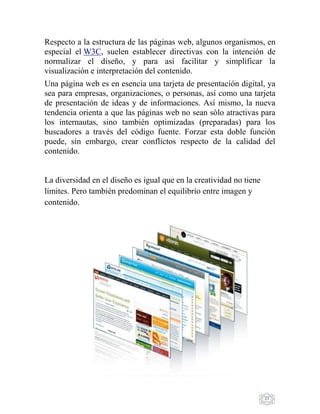 27
Respecto a la estructura de las páginas web, algunos organismos, en
especial el W3C, suelen establecer directivas con la intención de
normalizar el diseño, y para así facilitar y simplificar la
visualización e interpretación del contenido.
Una página web es en esencia una tarjeta de presentación digital, ya
sea para empresas, organizaciones, o personas, así como una tarjeta
de presentación de ideas y de informaciones. Así mismo, la nueva
tendencia orienta a que las páginas web no sean sólo atractivas para
los internautas, sino también optimizadas (preparadas) para los
buscadores a través del código fuente. Forzar esta doble función
puede, sin embargo, crear conflictos respecto de la calidad del
contenido.
La diversidad en el diseño es igual que en la creatividad no tiene
límites. Pero también predominan el equilibrio entre imagen y
contenido.
 