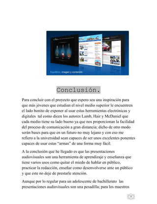 28
Conclusión.
Para concluir con el proyecto que espero sea una inspiración para
que más jóvenes que estudian el nivel medio superior le encuentren
el lado bonito de exponer al usar estas herramientas electrónicas y
digitales tal como dicen los autores Lamb, Hair y McDaniel que
cada medio tiene su lado bueno ya que nos proporcionan la facilidad
del proceso de comunicación a gran distancia; dicho de otro modo
serán bases para que en un futuro no muy lejano y con eso me
refiero a la universidad sean capaces de ser unos excelentes ponentes
capaces de usar estas “armas” de una forma muy fácil.
A la conclusión que he llegado es que las presentaciones
audiovisuales son una herramienta de aprendizaje y enseñanza que
tiene varios usos como quitar el miedo de hablar en público,
practicar la redacción, enseñar como desenvolverse ante un público
y que este no deje de prestarle atención.
Aunque por lo regular para un adolescente de bachillerato las
presentaciones audiovisuales son una pesadilla; para los maestros
 