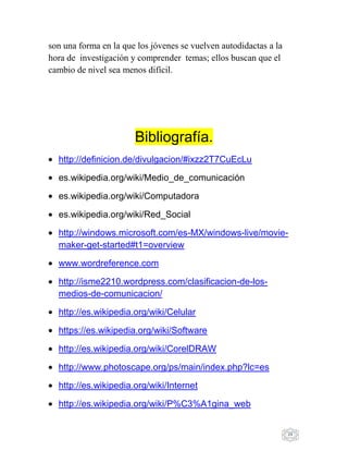29
son una forma en la que los jóvenes se vuelven autodidactas a la
hora de investigación y comprender temas; ellos buscan que el
cambio de nivel sea menos difícil.
Bibliografía.
http://definicion.de/divulgacion/#ixzz2T7CuEcLu
es.wikipedia.org/wiki/Medio_de_comunicación
es.wikipedia.org/wiki/Computadora
es.wikipedia.org/wiki/Red_Social
http://windows.microsoft.com/es-MX/windows-live/movie-
maker-get-started#t1=overview
www.wordreference.com
http://isme2210.wordpress.com/clasificacion-de-los-
medios-de-comunicacion/
http://es.wikipedia.org/wiki/Celular
https://es.wikipedia.org/wiki/Software
http://es.wikipedia.org/wiki/CorelDRAW
http://www.photoscape.org/ps/main/index.php?lc=es
http://es.wikipedia.org/wiki/Internet
http://es.wikipedia.org/wiki/P%C3%A1gina_web
 