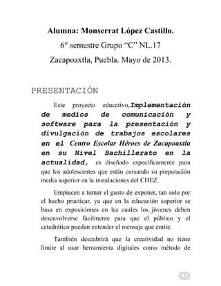 3
Alumna: Monserrat López Castillo.
6° semestre Grupo “C” NL.17
Zacapoaxtla, Puebla. Mayo de 2013.
PRESENTACIÓN
Este proyecto educativo,Implementación
de medios de comunicación y
software para la presentación y
divulgación de trabajos escolares
en el Centro Escolar Héroes de Zacapoaxtla
en su Nivel Bachillerato en la
actualidad, es diseñado específicamente para
que los adolescentes que están cursando su preparación
media superior en la instalaciones del CHEZ.
Empiecen a tomar el gusto de exponer, tan solo por
el hecho practicar, ya que en la educación superior se
basa en exposiciones en las cuales los jóvenes deben
desenvolverse fácilmente para que el público y el
catedrático puedan entender el mensaje que emite.
También descubrirá que la creatividad no tiene
límite al usar herramienta digitales como método de
 