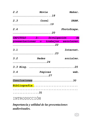 5
2.2 Movie Maker.
………………………………………………………...18
2.3 Corel DRAW.
………………………………………………………….19
2.4 PhotoScape.
…………………………………………………………..20
CAPITULO 3: Divulgación de
presentaciones o trabajos escolares.
……………………………………………………………………22
3.1 Internet.
………………………………………………………………..23
3.2 Redes sociales.
………………………………………………………24
3.3 Blog. ……………………………………………………………………..25
3.4 Páginas web.
…………………………………………………………27
Conclusiones……………………………………………………………….30
Bibliografía............................
........................................
................31
INTRODUCCIÓN
Importancia y utilidad de las presentaciones
audiovisuales.
 