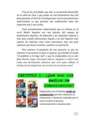 6
Una de las actividades que más se recomienda desarrollar
en el salón de clase y que puede ser una herramienta muy útil
para presentar el fruto de investigaciones son las presentaciones
audiovisuales ya que presenta una combinación entre una
expresión oral y una escrita.
Estas presentaciones audiovisuales que se realizan en el
nivel Medio Superior son una práctica del manejo de
herramientas digitales, de redacción y de expresión corporal y
oral; para cuando adolescentes lleguen a un niel Superior sean
capases de enfrentar retos como presentarse ante una gran
audiencia que desea escuchar y analizar su exposición.
Pero primero el propósito de este proyecto es que los
alumnos le encuentren el gusto a exponer, que pierdan el miedo
“al quédirán si lo hago mal” y que la computadora no es solo
para chatear, jugar, descargas música, imágenes o videos sino
como una herramienta educativa que sirve para reflejar el
trabajo de investigaciones de un tema de una forma visual.
CAPITULO 1: ¿Qué son los
medios de
comunicación?
Empecemos con el término medio de
comunicación que hace referencia al
instrumento o forma de contenido por el
cual se realiza el proceso
comunicacional o comunicación.
 