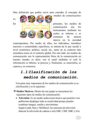 7
Otra definición que podría servir para entender el concepto de
«medios de comunicación»
es:
En principio, los medios de
comunicación son los
instrumentos mediante los
cuales se informa y se
comunica de manera
masiva en la sociedad
contemporánea. Por medio de ellos, los individuos, miembros
naciones o comunidades específicas, se enteran de lo que sucede a
nivel económico, político, social, etc., tanto en su contexto más
inmediato como en el contexto global. Por otro lado, los medios de
comunicación son la representación física de la comunicación en
nuestro mundo; es decir, son el canal mediante el cual la
información se obtiene, se procesa y, finalmente, se materializa, se
expresa y se comunica.
1.1 Clasificación de los
medios de comunicación.
Una parte muy importante de los medios de comunicación es su
clasificación y es la siguiente:
Medios Masivos: Dentro de este grupo se encuentran los
siguientes tipos de medios de comunicación:
Televisión: Es un medio audiovisual masivo que permite a los
publicistas desplegar toda su creatividad porque pueden
combinar imagen, sonido y movimiento.
Según Lamb, Hair y McDaniel, las emisoras de televisión
abarcan la televisión de cadena o red (ABC, CBS, NBC y Fox
 
