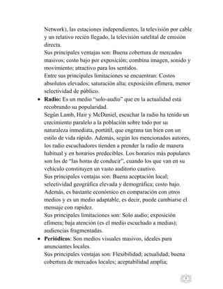 8
Network), las estaciones independientes, la televisión por cable
y un relativo recién llegado, la televisión satelital de emisión
directa.
Sus principales ventajas son: Buena cobertura de mercados
masivos; costo bajo por exposición; combina imagen, sonido y
movimiento; atractivo para los sentidos.
Entre sus principales limitaciones se encuentran: Costos
absolutos elevados; saturación alta; exposición efímera, menor
selectividad de público.
Radio: Es un medio “solo-audio” que en la actualidad está
recobrando su popularidad.
Según Lamb, Hair y McDaniel, escuchar la radio ha tenido un
crecimiento paralelo a la población sobre todo por su
naturaleza inmediata, portátil, que engrana tan bien con un
estilo de vida rápido. Además, según los mencionados autores,
los radio escuchadores tienden a prender la radio de manera
habitual y en horarios predecibles. Los horarios más populares
son los de “las horas de conducir”, cuando los que van en su
vehículo constituyen un vasto auditorio cautivo.
Sus principales ventajas son: Buena aceptación local;
selectividad geográfica elevada y demográfica; costo bajo.
Además, es bastante económico en comparación con otros
medios y es un medio adaptable, es decir, puede cambiarse el
mensaje con rapidez.
Sus principales limitaciones son: Solo audio; exposición
efímera; baja atención (es el medio escuchado a medias);
audiencias fragmentadas.
Periódicos: Son medios visuales masivos, ideales para
anunciantes locales.
Sus principales ventajas son: Flexibilidad; actualidad; buena
cobertura de mercados locales; aceptabilidad amplia;
 
