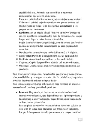 9
credibilidad alta. Además, son accesibles a pequeños
comerciantes que deseen anunciarse.
Entre sus principales limitaciones y desventajas se encuentran:
Vida corta; calidad baja de reproducción; pocos lectores del
mismo ejemplar físico y no es selectivo con relación a los
grupos socioeconómicos.
Revistas: Son un medio visual “masivo-selectivo” porque se
dirigen a públicos especializados pero de forma masiva, lo que
les permite llegar a más clientes potenciales.
Según Laura Fischer y Jorge Espejo, son de lectura confortable
además de que permiten la realización de gran variedad de
anuncios:
 Desplegados: Anuncios que se desdoblan en 3 o 4 páginas.
 Gate Folder: Parecido al anterior pero este es desprendible.
 Booklets: Anuncios desprendibles en forma de folleto.
 Cuponeo: Cupón desprendible, además del anuncio impreso.
 Muestreo: Cuando en el anuncio va una pequeña muestra del
producto.
Sus principales ventajas son: Selectividad geográfica y demográfica
alta; credibilidad y prestigio; reproducción de calidad alta; larga vida
y varios lectores del mismo ejemplar físico.
Sus limitaciones son: Larga anticipación para comprar un anuncio;
costo elevado; no hay garantía de posición.
Internet: Hoy en día, el internet es un medio audiovisual
interactivo y selectivo, que dependiendo del tipo de producto y
la audiencia al que va dirigido, puede llegar a una buena parte
de los clientes potenciales.
Para emplear este medio, los anunciantes necesitan colocar un
sitio web en la red para presentar sus productos y servicios.
Luego, deben promocionarlo (para atraer a la mayor cantidad
 