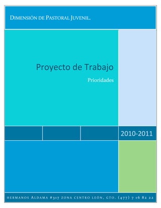 DIMENSIÓN DE PASTORAL JUVENIL.




            Proyecto de Trabajo
                                   Prioridades




                                                        2010-2011




HERMANOS   ALDAMA #317   ZONA CENTRO LEÓN   ,   GTO.   (477) 7 16 82 22
 