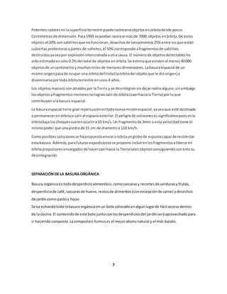 Potentes radares en la superficie terrestre puede rastrearse objetos en órbita desde pocos 
Centímetros de dimensión. Para 1993 se podían rastrear más de 7000 objetos en órbita. De estos 
objetos el 20% son satélites que no funcionan, desechos de lanzamientos 25% entre los que están 
cubiertas protectoras y partes de cohetes, el 50% corresponde a fragmentos de satélites 
destruidos ya sea por explosión intencionada u otra causa. El número de objetos detectables ha 
sido estimado en sólo 0.2% del total de objetos en órbita. Se estima que existen al menos 40 000 
objetos de un centímetro y muchos miles de menores dimensiones. La basura espacial de un 
mismo origen pasa de ocupar una órbita definida (la órbita del objeto que le dio origen) a 
diseminarse por toda órbita terrestre en unos 4 años. 
Los objetos masivos son atraídos por la Tierra y se desintegran sin dejar rastro alguno, sin embargo 
los objetos y fragmentos menores no logran salir de órbita (caer hacia la Tierra) por lo que 
contribuyen a la basura espacial. 
La basura espacial tiene gran repercusión en toda nueva misión espacial, ya sea que esté destinada 
a permanecer en órbita o salir al espacio exterior. El peligro de colisiones es significativo pues en la 
órbita baja los choques suelen ocurrir a 10 km/s. Un fragmento de 3mm a esta velocidad tiene el 
mismo poder que una piedra de 15 cm de diámetro a 110 km/h. 
Como posibles soluciones se ha propuesto enviar a órbita un globo de espuma capaz de recolectar 
esta basura. Además, para futuras expediciones se propone incluir en los fragmentos a liberar en 
órbita propulsores encargados de hacer caer hacia la Tierra tales objetos consiguiendo con esto su 
desintegración. 
SEPARACIÓN DE LA BASURA ORGÁNICA 
Basura orgánica es todo desperdicio alimenticio, como cascaras y recortes de verduras y frutas, 
desperdicio de café, cascaras de huevo, restos de alimentos (con excepción de carne) y desechos 
de jardín como pasto y hojas. 
Se va echando toda la basura orgánica en un bote colocado en algún lugar de fácil acceso dentro 
de la cocina. El contenido de este bote junto con los desperdicios del jardín será aprovechado para 
ir haciendo composta. La composta o humus es el mejor abono natural y el más barato. 
7 
 