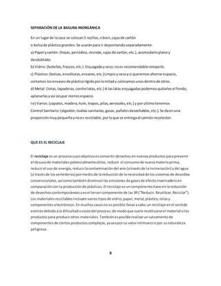 SEPARACIÓN DE LA BASURA INORGÁNICA 
En un lugar de la casa se colocan 5 rejillas, o bien, cajas de cartón 
o bolsa de plástico grandes. Se usarán para ir depositando separadamente: 
a) Papel y cartón: (hojas, periódico, revistas, cajas de cartón, etc.), acomodarlo plano y 
desdoblado. 
b) Vidrio: (botellas, frascos, etc.). Enjuagado y seco; no es recomendable romperlo. 
c) Plástico: (bolsas, envolturas, envases, etc.) Limpio y seco y si queremos ahorrar espacio, 
cortamos los envases de plástico rígido por la mitad y colocamos unos dentro de otros. 
d) Metal: (Iotas, tapaderas, corcho latas, etc.) A las latas enjuagadas podemos quitarles el fondo, 
aplanarlas y así ocupar menos espacio. 
I e) Varios: (zapatos, madera, hule, trapos, pilas, aerosoles, etc.) y por ultimo tenemos 
Control Sanitario: (algodón, toallas sanitarias, gasas, pañales desechables, etc.). Se da en una 
proporción muy pequeña y no es reciclable, por lo que se entrega al camión recolector. 
QUE ES EL RECICLAJE 
El reciclaje es un proceso cuyo objetivo es convertir desechos en nuevos productos para prevenir 
el desuso de materiales potencialmente útiles, reducir el consumo de nueva materia prima, 
reducir el uso de energía, reducir la contaminación del aire (a través de la incineración) y del agua 
(a través de los vertederos) por medio de la reducción de la necesidad de los sistemas de desechos 
convencionales, así como también disminuir las emisiones de gases de efecto invernadero en 
comparación con la producción de plásticos. El reciclaje es un componente clave en la reducción 
de desechos contemporáneos y es el tercer componente de las 3R (“Reducir, Reutilizar, Reciclar”). 
Los materiales reciclables incluyen varios tipos de vidrio, papel, metal, plástico, telas y 
componentes electrónicos. En muchos casos no es posible llevar a cabo un reciclaje en el sentido 
estricto debido a la dificultad o costo del proceso, de modo que suele reutilizarse el material o los 
productos para producir otros materiales. También es posible realizar un salvamento de 
componentes de ciertos productos complejos, ya sea por su valor intrínseco o por su naturaleza 
peligrosa. 
8 
 