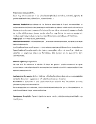 Orígenes de residuos sólidos. 
Están muy relacionados con el uso y localización (Residuo doméstico, industrial, agrícola, de 
plantas de tratamientos, comerciales, institucionales…): 
Residuos domésticos Procedentes de las distintas actividades de la vida en comunidad. Se 
presentan en dimensiones manejables y generalmente en recipientes más o menos normalizados 
(bolsa, contenedores, etc.) previstos al efecto; son los que más se asocian con la idea generalizada 
de residuo sólido urbano. Aunque son de naturaleza muy diversa, los podemos agrupar en: 
residuos orgánicos y residuos inorgánicos (coloidales no seleccionados, y putrefactibles). 
Papel: papel periódico, revista, comerciales… 
Residuos voluminosos: Electrodomésticos…, manipulación independiente, no se reciclan se les 
denominan muertos. 
Los frigoríficos llevan un refrigerante y este producto no está permitido que lleven freones (que no 
lleve clorados o fluoroclorados), estos freones no se deben volver a la atmósfera y habría que 
vaciarlos en recipientes totalmente herméticos. Esto también en los automóviles (aire 
acondicionado). 
Residuo especial: pilas y baterías. 
Las que son de mercurios o metales alcalinos, en general, puede contaminar las aguas 
subterráneas. Para las baterías de los automóviles (que llevan ácido sulfúrico y son de plomo) hay 
gestores para recogerlas. 
Aceites minerales usados: de la revisión de vehículos, los talleres deben tener unos depósitos 
donde los depositen y la gestoría de MA saben la cantidad que desechan. 
Neumáticos: el transporte es caro y consumen mucho espacio. Para almacenarlos tenemos 
problemas porque son antiestéticos. 
Éstos se depositan en cementeras, como suplemento de combustible, que se echa cada ciertos, ya 
que ellos utilizan el coque como combustible. 
Residuos de demolición: Tienen tratamiento aparte y se les está intentando dar utilidades a su 
reutilización. 
10 
 