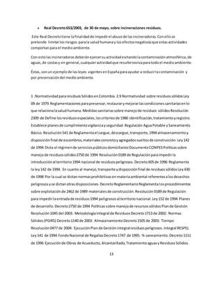  Real Decreto 653/2003, de 30 de mayo, sobre incineraciones residuos. 
Este Real Decreto tiene la finalidad de impedir el abuso de las incineradoras. Con ello se 
pretende limitar los riesgos para la salud humana y los efectos negativos que estas actividades 
comportan para el medio ambiente. 
Con esto las incineradoras deberán ejercer su actividad evitando la contaminación atmosférica, de 
aguas, de costas y en general, cualquier actividad que resulte nociva para todo el medio ambiente. 
Éstas, son un ejemplo de las leyes vigentes en España para ayudar a reducir la contaminación y 
por preservación del medio ambiente. 
1 .Normatividad para residuos Sólidos en Colombia 2.9 Normatividad sobre residuos sólidos Ley 
09 de 1979 Reglamentaciones para preservar, restaurar y mejorar las condiciones sanitarias en lo 
que relaciona la salud humana. Medidas sanitarias sobre manejo de residuos sólidos Resolución 
2309 de Define los residuos especiales, los criterios de 1986 identificación, tratamiento y registro. 
Establece planes de cumplimiento vigilancia y seguridad. Regulación Agua Potable y Saneamiento 
Básico. Resolución 541 de Reglamenta el cargue, descargue, transporte, 1994 almacenamiento y 
disposición final de escombros, materiales concreto y agregados sueltos de construcción. Ley 142 
de 1994 Dicta el régimen de servicios públicos domiciliarios Documento CONPES Políticas sobre 
manejo de residuos sólidos 2750 de 1994 Resolución 0189 de Regulación para impedir la 
introducción al territorio 1994 nacional de residuos peligrosos. Decreto 605 de 1996 Reglamenta 
la ley 142 de 1994. En cuanto al manejo, transporte y disposición final de residuos sólidos Ley 430 
de 1998 Por la cual se dictan normas prohibitivas en materia ambiental referentes a los desechos 
peligrosos y se dictan otras disposiciones. Decreto Reglamentario Reglamenta los procedimientos 
sobre explotación de 2462 de 1989 materiales de construcción. Resolución 0189 de Regulación 
para impedir la entrada de residuos 1994 peligrosos al territorio nacional. Ley 152 de 1994 Planes 
de desarrollo. Decreto 2750 de 1994 Políticas sobre manejo de recursos sólidos Plan de Gestión 
Resolución 1045 del 2003: Metodología Integral de Residuos Decreto 1713 de 2002: Normas 
Sólidos (PGIRS) Decreto 1140 de 2003: Almacenamiento Decreto 1505 de 2003: Tiempo 
Resolución 0477 de 2004: Ejecución Plan de Gestión integral residuos peligrosos. Integral RESPEL 
Ley 141 de 1994 Fondo Nacional de Regalías Decreto 1747 de 1995: % saneamiento. Decreto 1111 
de 1996 Ejecución de Obras de Acueducto, Alcantarillado, Tratamiento aguas y Residuos Sólidos. 
13 
 
