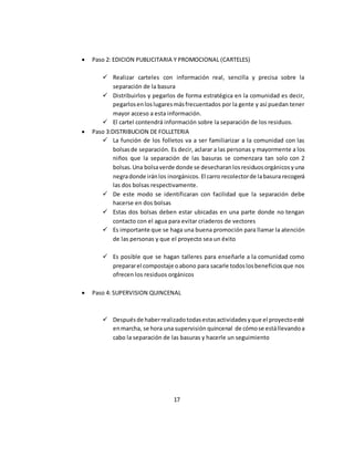  Paso 2: EDICION PUBLICITARIA Y PROMOCIONAL (CARTELES) 
 Realizar carteles con información real, sencilla y precisa sobre la 
separación de la basura 
 Distribuirlos y pegarlos de forma estratégica en la comunidad es decir, 
pegarlos en los lugares más frecuentados por la gente y así puedan tener 
mayor acceso a esta información. 
 El cartel contendrá información sobre la separación de los residuos. 
 Paso 3:DISTRIBUCION DE FOLLETERIA 
 La función de los folletos va a ser familiarizar a la comunidad con las 
bolsas de separación. Es decir, aclarar a las personas y mayormente a los 
niños que la separación de las basuras se comenzara tan solo con 2 
bolsas. Una bolsa verde donde se desecharan los residuos orgánicos y una 
negra donde irán los inorgánicos. El carro recolector de la basura recogerá 
las dos bolsas respectivamente. 
 De este modo se identificaran con facilidad que la separación debe 
hacerse en dos bolsas 
 Estas dos bolsas deben estar ubicadas en una parte donde no tengan 
contacto con el agua para evitar criaderos de vectores 
 Es importante que se haga una buena promoción para llamar la atención 
de las personas y que el proyecto sea un éxito 
 Es posible que se hagan talleres para enseñarle a la comunidad como 
preparar el compostaje o abono para sacarle todos los beneficios que nos 
ofrecen los residuos orgánicos 
 Paso 4: SUPERVISION QUINCENAL 
 Después de haber realizado todas estas actividades y que el proyecto esté 
en marcha, se hora una supervisión quincenal de cómo se está llevando a 
cabo la separación de las basuras y hacerle un seguimiento 
17 
 