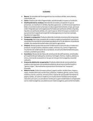 GLOSARIO 
 Basura: Se considera de forma genérica a los residuos sólidos sean urbanos, 
industriales, etc. 
 Calcín: Chatarra de vidrio fragmentado, acondicionado o no para su fundición. 
 Clasificación de los residuos: Atendiendo al estado y al soporte en que se 
presentan, se clasifican en sólidos, líquidos y gaseosos. La referencia al soporte se 
debe a la existencia de numerosos residuos aparentemente de un tipo, pero que 
están integrados por varios (gaseosos formados por partículas sólidas y líquidas, 
líquidos con partículas sólidas, etc.) por lo que se determina que su estado es el 
que presenta el soporte principal del residuo (gaseoso en el primer ejemplo, 
líquido en el segundo). 
 Compost o compuesto: Producto obtenido mediante el proceso de compostaje. 
 Compostaje: Reciclaje completo de la materia orgánica mediante el cual ésta es 
sometida a fermentación controlada (aerobia) con el fin de obtener un producto 
estable, de características definidas y útil para la agricultura. 
 Chatarra: Restos producidos durante la fabricación o consumo de un material o 
producto. Se aplica tanto a objetos usados, enteros o no, como a fragmentos 
resultantes de la fabricación de un producto. Se utiliza fundamentalmente para 
metales y también para vidrio. 
 Escombros: Restos de derribos y de construcción de edificaciones, constituidos 
principalmente por tabiquería, cerámica, hormigón, hierros, madera, plásticos y 
otros, y tierras de excavación en las que se incluyen tierra vegetal y rocas del 
subsuelo. 
 Granza de plástico de recuperación: Producto obtenido de reciclar plásticos 
usados y que equivale a los productos plásticos de primera transformación o 
"granza virgen". Normalmente se presenta en forma de fino "macarrón" 
troceado. 
 Materia inerte: Vidrio (envases y plano), papel y cartón, tejidos (lana, trapos y 
ropa), metales (férricos y no férricos), plásticos, maderas, gomas, cueros, loza y 
cerámica, tierras, escorias, cenizas y otros. A pesar de que pueden fermentar el 
papel y cartón, así como la madera y en mucha menor medida ciertos tejidos 
naturales y el cuero, se consideran inertes por su gran estabilidad en comparación 
con la materia orgánica. Los plásticos son materia orgánica, pero no fermentable. 
20 
 
