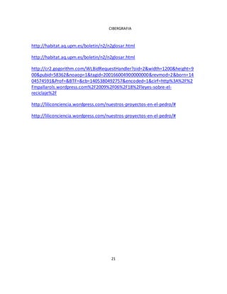 CIBERGRAFIA 
http://habitat.aq.upm.es/boletin/n2/n2glosar.html 
http://habitat.aq.upm.es/boletin/n2/n2glosar.html 
http://cr2.gogorithm.com/WLBidRequestHandler?oid=2&width=1200&height=9 
00&pubid=58362&noaop=1&tagid=200166004900000000&revmod=2&born=14 
04574591&Prof=&BTF=&cb=1405380492757&encoded=1&cirf=http%3A%2F%2 
Fmpallarols.wordpress.com%2F2009%2F06%2F18%2Fleyes-sobre-el-reciclaje% 
2F 
http://liliconciencia.wordpress.com/nuestros-proyectos-en-el-pedro/# 
http://liliconciencia.wordpress.com/nuestros-proyectos-en-el-pedro/# 
21 
