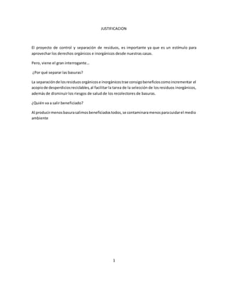 JUSTIFICACION 
El proyecto de control y separación de residuos, es importante ya que es un estímulo para 
aprovechar los derechos orgánicos e inorgánicos desde nuestras casas. 
Pero, viene el gran interrogante… 
¿Por qué separar las basuras? 
La separación de los residuos orgánicos e inorgánicos trae consigo beneficios como incrementar el 
acopio de desperdicios reciclables, al facilitar la tarea de la selección de los residuos inorgánicos, 
además de disminuir los riesgos de salud de los recolectores de basuras. 
¿Quién va a salir beneficiado? 
Al producir menos basura salimos beneficiados todos, se contaminara menos para cuidar el medio 
ambiente 
1 
 