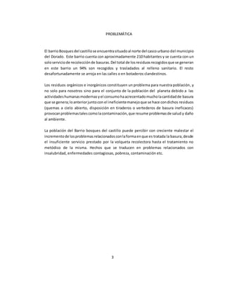 PROBLEMÁTICA 
El barrio Bosques del castillo se encuentra situado al norte del casco urbano del municipio 
del Dorado. Este barrio cuenta con aproximadamente 210 habitantes y se cuenta con un 
solo servicio de recolección de basuras. Del total de los residuos recogidos que se generan 
en este barrio un 94% son recogidos y trasladados al relleno sanitario. El resto 
desafortunadamente se arroja en las calles o en botaderos clandestinos. 
Los residuos orgánicos e inorgánicos constituyen un problema para nuestra población, y 
no solo para nosotros sino para el conjunto de la población del planeta debido a las 
actividades humanas modernas y el consumo ha acrecentado mucho la cantidad de basura 
que se genera; lo anterior junto con el ineficiente manejo que se hace con dichos residuos 
(quemas a cielo abierto, disposición en tiraderos o vertederos de basura ineficaces) 
provocan problemas tales como la contaminación, que resume problemas de salud y daño 
al ambiente. 
La población del Barrio bosques del castillo puede percibir con creciente malestar el 
incremento de los problemas relacionados con la forma en que es tratada la basura, desde 
el insuficiente servicio prestado por la volqueta recolectora hasta el tratamiento no 
metódico de la misma. Hechos que se traducen en problemas relacionados con 
insalubridad, enfermedades contagiosas, pobreza, contaminación etc. 
3 
 