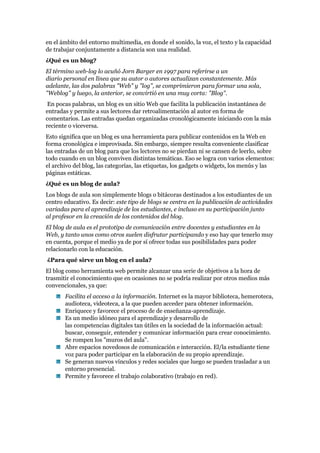 en el ámbito del entorno multimedia, en donde el sonido, la voz, el texto y la capacidad
de trabajar conjuntamente a distancia son una realidad.
¿Qué es un blog?
El término web-log lo acuñó Jorn Barger en 1997 para referirse a un
diario personal en línea que su autor o autores actualizan constantemente. Más
adelante, las dos palabras "Web" y "log", se comprimieron para formar una sola,
"Weblog" y luego, la anterior, se convirtió en una muy corta: "Blog".
 En pocas palabras, un blog es un sitio Web que facilita la publicación instantánea de
entradas y permite a sus lectores dar retroalimentación al autor en forma de
comentarios. Las entradas quedan organizadas cronológicamente iniciando con la más
reciente o viceversa.
Esto significa que un blog es una herramienta para publicar contenidos en la Web en
forma cronológica e improvisada. Sin embargo, siempre resulta conveniente clasificar
las entradas de un blog para que los lectores no se pierdan ni se cansen de leerlo, sobre
todo cuando en un blog conviven distintas temáticas. Eso se logra con varios elementos:
el archivo del blog, las categorías, las etiquetas, los gadgets o widgets, los menús y las
páginas estáticas.
¿Qué es un blog de aula?
Los blogs de aula son simplemente blogs o bitácoras destinados a los estudiantes de un
centro educativo. Es decir: este tipo de blogs se centra en la publicación de actividades
variadas para el aprendizaje de los estudiantes, e incluso en su participación junto
al profesor en la creación de los contenidos del blog.
El blog de aula es el prototipo de comunicación entre docentes y estudiantes en la
Web, y tanto unos como otros suelen disfrutar participando y eso hay que tenerlo muy
en cuenta, porque el medio ya de por sí ofrece todas sus posibilidades para poder
relacionarlo con la educación.
¿Para qué sirve un blog en el aula?
El blog como herramienta web permite alcanzar una serie de objetivos a la hora de
trasmitir el conocimiento que en ocasiones no se podría realizar por otros medios más
convencionales, ya que:
       Facilita el acceso a la información. Internet es la mayor biblioteca, hemeroteca,
       audioteca, videoteca, a la que pueden acceder para obtener información.
       Enriquece y favorece el proceso de de enseñanza-aprendizaje.
       Es un medio idóneo para el aprendizaje y desarrollo de
       las competencias digitales tan útiles en la sociedad de la información actual:
       buscar, conseguir, entender y comunicar información para crear conocimiento.
       Se rompen los "muros del aula".
       Abre espacios novedosos de comunicación e interacción. El/la estudiante tiene
       voz para poder participar en la elaboración de su propio aprendizaje.
       Se generan nuevos vínculos y redes sociales que luego se pueden trasladar a un
       entorno presencial.
       Permite y favorece el trabajo colaborativo (trabajo en red).
 