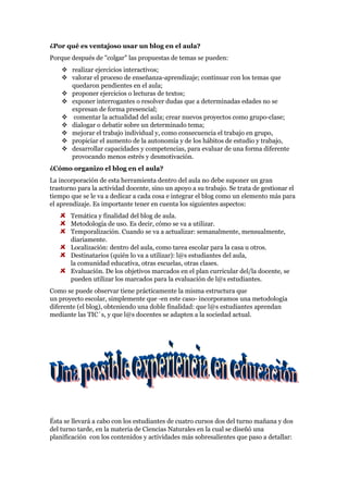 ¿Por qué es ventajoso usar un blog en el aula?
Porque después de "colgar" las propuestas de temas se pueden:
     realizar ejercicios interactivos;
     valorar el proceso de enseñanza-aprendizaje; continuar con los temas que
      quedaron pendientes en el aula;
     proponer ejercicios o lecturas de textos;
     exponer interrogantes o resolver dudas que a determinadas edades no se
      expresan de forma presencial;
     comentar la actualidad del aula; crear nuevos proyectos como grupo-clase;
     dialogar o debatir sobre un determinado tema;
     mejorar el trabajo individual y, como consecuencia el trabajo en grupo,
     propiciar el aumento de la autonomía y de los hábitos de estudio y trabajo,
     desarrollar capacidades y competencias, para evaluar de una forma diferente
      provocando menos estrés y desmotivación.
¿Cómo organizo el blog en el aula?
La incorporación de esta herramienta dentro del aula no debe suponer un gran
trastorno para la actividad docente, sino un apoyo a su trabajo. Se trata de gestionar el
tiempo que se le va a dedicar a cada cosa e integrar el blog como un elemento más para
el aprendizaje. Es importante tener en cuenta los siguientes aspectos:
       Temática y finalidad del blog de aula.
       Metodología de uso. Es decir, cómo se va a utilizar.
       Temporalización. Cuando se va a actualizar: semanalmente, mensualmente,
       diariamente.
       Localización: dentro del aula, como tarea escolar para la casa u otros.
       Destinatarios (quién lo va a utilizar): l@s estudiantes del aula,
       la comunidad educativa, otras escuelas, otras clases.
       Evaluación. De los objetivos marcados en el plan curricular del/la docente, se
       pueden utilizar los marcados para la evaluación de l@s estudiantes.
Como se puede observar tiene prácticamente la misma estructura que
un proyecto escolar, simplemente que -en este caso- incorporamos una metodología
diferente (el blog), obteniendo una doble finalidad: que l@s estudiantes aprendan
mediante las TIC´s, y que l@s docentes se adapten a la sociedad actual.




Ésta se llevará a cabo con los estudiantes de cuatro cursos dos del turno mañana y dos
del turno tarde, en la materia de Ciencias Naturales en la cual se diseñó una
planificación con los contenidos y actividades más sobresalientes que paso a detallar:
 