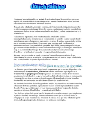 Después de la creación y el breve período de aplicación de este blog considero que es un
espacio útil para relacionar actividades y darlas a conocer fuera del aula: en un entorno
virtual en el cual encontramos diferentes recursos.
Respecto a los estudiantes, nosotr@s como maestr@s debemos la obligación de despertar
su interés para que se sientan partícipes del proceso enseñanza aprendizaje. Mostrándoles
un escenario distinto al que están acostumbrados a trabajar y realizar las tareas como es el
aula ordinaria.
Mediante esta experiencia pude constatar que los estudiantes utilizan
las computadoras como herramienta de comunicación en las redes sociales y es ahí donde
también pude aprovechar primero ingresando a su grupo de amigos para enviarles mi blog
con la temática correspondiente. En segundo lugar también pude verificar que se
comunican mediante chat para indicar que ya les llegó el blog o sea que se puede dirigir a
que también utilicen el faceboock como herramienta de trabajo. Otra ventaja a destacar del
blog, es la posibilidad de trabajar de manera individual y/o colectiva, la descarga
de archivos y la facilidad de búsqueda, y recuperación de información.
Así pues, como conclusión se puede extraer que los estudiantes nunca dejan de ser
aprendices de las nuevas tecnologías, y que pese a que muchas veces el mayor miedo suele
ser a lo desconocido, no pueden dejar de avanzar e innovar.




Los docentes que utilizamos los blogs de aula proponemos que la función del profesor o la
profesora sea la de mediador o facilitador ante los estudiantes cuyo objetivo es el
de construir su propio aprendizaje siguiendo sus intereses además de los intereses
generales del nivel educativo en que se encuentren. Esto además se realiza en comunicación
y cooperación con otras personas pertenecientes no sólo a su círculo personal o escolar,
sino también a otros ámbitos que sólo tienen el límite del propio internet.
Por otro lado, la creación de un blog puede ser sencilla. Lo complicado está en mantenerlo y
actualizarlo de forma periódica, especialmente cuando no está implicado todo el plantel
docente. Pienso que es básico para el buen funcionamiento de un blog que los distintos
maestros se integren difundiéndolo y proponiendo actividades.
Para finalizar, quiero decir que el uso del blog de aula es una herramienta que complementa
la práctica docente. Sin embargo, debemos tener muy claro, que la finalidad básica es
pedagógica en la que buscamos una educación de calidad en la que el/la estudiante quede
involucrado y pueda aprender disfrutando con las nuevas tecnologías.
 