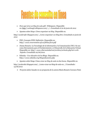    Para qué sirve un blog de aula.pdf - Wikispaces. Disponible
       en: http//:web2apf.wikispaces.com/.../.. Consultado el 20 de junio de 2012
      Apuntes sobre blogs: Cómo organizar un blog. Disponible en:
http//:avalerofer.blogspot.com/.../como-organizar-un-blog.htm. Consultado en junio de
2012
      PDF. Concepto NTIC Definición. Disponible en:
       http//: www.recursoseees.uji.es/fichas/fc10.pdf
      Jimmy Rosario. La Tecnología de la Información y la Comunicación (TIC). Su uso
       como Herramienta para el Fortalecimiento y el Desarrollo de la Educación Virtual.
       Disponible en: http//: www.cibersociedad.net/archivo/articulo.php?art=218–
        España. Consultado 20/06/2012
      Eduteka - Uso educativo de los Blogs. Disponible en:
       http:// www.eduteka.org/blogseducacion.php
      Apuntes sobre blogs: Cómo crear un blog de aula en dos horas. Disponible en:
http://avalerofer.blogspot.com/.../como-crear-un-blog-de-aula-en.../ Consultado:
13/06/2012
     Proyecto áulico basado en un propuesta de la autora María Rosario Carrasco Patzi
 