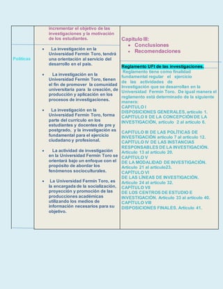 Políticas
incrementar el objetivo de las
investigaciones y la motivación
de los estudiantes.
 La investigación en la
Universidad Fermín Toro, tendrá
una orientación al servicio del
desarrollo en el país.
 La investigación en la
Universidad Fermín Toro, tienen
el fin de promover la comunidad
universitaria para la creación, de
producción y aplicación en los
procesos de investigaciones.
 La investigación en la
Universidad Fermín Toro, forma
parte del currículo en los
estudiantes y docentes de pre y
postgrado, y la investigación es
fundamental para el ejercicio
ciudadano y profesional.
 La actividad de investigación
en la Universidad Fermín Toro se
orientará bajo un enfoque con el
propósito de abordar los
fenómenos socioculturales.
 La Universidad Fermín Toro, es
la encargada de la socialización,
proyección y promoción de las
producciones académicas
utilizando los medios de
información necesarios para su
objetivo.
Capitulo III:
 Conclusiones
 Recomendaciones
Reglamento UFt de las investigaciones.
Reglamento tiene como finalidad
fundamental regular el ejercicio
de las actividades de
Investigación que se desarrollan en la
Universidad Fermín Toro. De igual manera el
reglamento está determinado de la siguiente
manera:
CAPITULO I
DISPOSICIONES GENERALES, artículo 1.
CAPITULO II DE LA CONCEPCIÓN DE LA
INVESTIGACIÓN, articulo 2 al artículo 6.
CAPITULO III DE LAS POLÍTICAS DE
INVESTIGACIÓN articulo 7 al artículo 12.
CAPÍTULO IV DE LAS INSTANCIAS
RESPONSABLES DE LA INVESTIGACIÓN.
Articulo 13 al artículo 20.
CAPITULO V
DE LA MODALIDAD DE INVESTIGACIÓN.
Articulo 21 al articulo23.
CAPÍTULO VI
DE LAS LÍNEAS DE INVESTIGACIÓN.
Articulo 24 al artículo 32.
CAPÍTULO VII
DE LOS CENTROS DE ESTUDIO E
INVESTIGACIÓN. Articulo 33 al artículo 40.
CAPÍTULO VIII
DISPOSICIONES FINALES. Artículo 41.
 