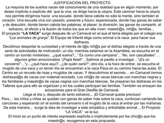 JUSTIFICACION DEL PROYECTO
La mayoría de los sueños nacen del conocimiento de una realidad que en algún momento, por
deseo implícito o explícito del que la vive, se dirige hacía la utopía. Este caminar hacia la utopía
nos permite dirigirnos hacia una escuela donde tiene cabida no sólo la mente, sino también el
corazón. Una escuela viva con pasado, presente y futuro; esperanzada, donde hay ganas de saber
y de descubrir, donde tienen cabida las palabras, el placer, la diversión, las ganas de compartir, el
esfuerzo, el afecto y la ilusión de todos los que en ella viven: maestr@s, niñ@s, familias...
El proyecto “LA VACA” surge después de un Carnaval en el que el tema elegido por el colegio era
“Los animales de granja”. El Equipo de Infantil elige como animal a la vaca para hacer sus
disfraces.
Decidimos despertar la curiosidad y el interés de l@s niñ@s por el disfraz elegido a través de una
serie de actividades de motivación: un día, mientras estamos en la Asamblea, se escucha en el
centro un sonido misterioso…¿qué suena?...” Es como una campana”…”No, son cascabeles”…
algunos gritan emocionados “¡Papá Noel!”…Salimos al pasillo a investigar…”¡Es un
cencerro!”…”y…¿qué hace aquí?...¿de quién será?”; otro día, a la hora de entrar, se escucha el
mugido de una vaca y un tercer día se encuentran a la vaca Paca en su camino hacia las aulas. El
Centro es un revuelo de risas y mugidos de vacas. Y descubrimos el secreto… en Carnaval iremos
disfrazad@s de vacas con material reciclado. Los niñ@s de vacas blancas con manchas negras y
los familiares y maestr@s de vacas negras con manchas blancas. Se preparan los disfraces en los
Talleres que para ello se organizan y en los cuales participan las familias. También se ensayan las
actuaciones para el Gran Desfile de Carnaval.
Llega el día y, después de tanto esfuerzo... ¡El Carnaval queda precioso!
Pero... los niños y niñas se quedan con ganas de saber más sobre la vaca, continúan cantando las
canciones y esperando oír el sonido del cencerro o el mugido de la vaca al entrar por las mañanas.
De esta manera... surge la idea de investigar a este simpático y entrañable animal… El Proyecto
“LA VACA” ve la luz.
El inicio es un punto de interés expresado explícita o implícitamente por los chic@s que los
maestr@s recogemos en esta propuesta.
 