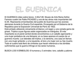El GUERNICA (óleo sobre lienzo, 3,50x7,80. Museo de Arte Reina Sofía)
Famoso cuadro de Pablo PICASSO y una de las obras más importantes del
S.XX. Representa el bombardeo del pueblo de Guernica por los aviones
alemanes durante la Guerra Civil española. Encargado por el Gobierno de la
República para la Exposición Universal de París de 1932.
Está pintado utilizando únicamente el blanco y el negro y una variada gama de
grises. Tríptico cuyas figuras están organizadas en triángulos. El más
importante es el panel central donde encontramos a un caballo agonizante y
una mujer portadora de una lámpara; en su base aparece el cuerpo de un
guerrero muerto. Los laterales del tríptico, a la derecha, una casa en llamas
con una mujer gritando; y a la izquierda, el toro y la mujer con su hijo muerto.
Todo el cuadro está lleno de símbolos que hacen referencia a los terribles
sufrimientos que la guerra infringe en los seres humanos.
BUSCA LOS 9 SÍMBOLOS: 6 humanos y 3 animales: toro, caballo y paloma
 