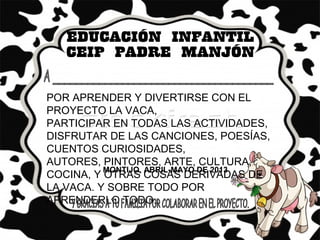 POR APRENDER Y DIVERTIRSE CON EL
PROYECTO LA VACA,
PARTICIPAR EN TODAS LAS ACTIVIDADES,
DISFRUTAR DE LAS CANCIONES, POESÍAS,
CUENTOS CURIOSIDADES,
AUTORES, PINTORES, ARTE, CULTURA,
COCINA, Y OTRAS COSAS DERIVADAS DE
LA VACA. Y SOBRE TODO POR
APRENDERLO TODO..
MONTIJO, ABRIL-MAYO DE 2013
 