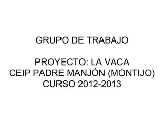 GRUPO DE TRABAJO
PROYECTO: LA VACA
CEIP PADRE MANJÓN (MONTIJO)
CURSO 2012-2013
 